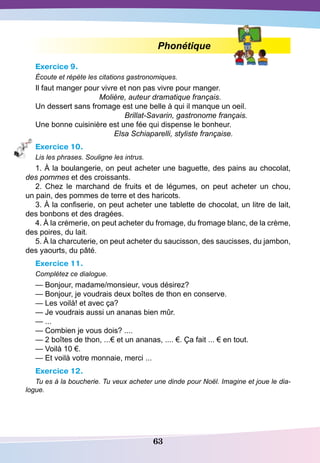 63
Phonétique
Exercice 9.
Écoute et répète les citations gastronomiques.
Il faut manger pour vivre et non pas vivre pour manger.
Molière, auteur dramatique français.
Un dessert sans fromage est une belle à qui il manque un oeil.
Brillat-Savarin, gastronome français.
Une bonne cuisinière est une fée qui dispense le bonheur.
Elsa Schiaparelli, styliste française.
Exercice 10.
Lis les phrases. Souligne les intrus.
1. À la boulangerie, on peut acheter une baguette, des pains au chocolat,
des pommes et des croissants.
2. Chez le marchand de fruits et de légumes, on peut acheter un chou,
un pain, des pommes de terre et des haricots.
3. À la confiserie, on peut acheter une tablette de chocolat, un litre de lait,
des bonbons et des dragées.
4. À la crémerie, on peut acheter du fromage, du fromage blanc, de la crème,
des poires, du lait.
5. À la charcuterie, on peut acheter du saucisson, des saucisses, du jambon,
des yaourts, du pâté.
Exercice 11.
Complétez ce dialogue.
— Bonjour, madame/monsieur, vous désirez?
— Bonjour, je voudrais deux boîtes de thon en conserve.
— Les voilà! et avec ça?
— Je voudrais aussi un ananas bien mûr.
— ...
— Combien je vous dois? ....
— 2 boîtes de thon, ...€ et un ananas, .... €. Ça fait ... € en tout.
— Voilà 10 €.
— Et voilà votre monnaie, merci ...
Exercice 12.
Tu es à la boucherie. Tu veux acheter une dinde pour Noël. Imagine et joue le dia-
logue.
 