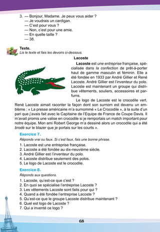 68
3.	 — Bonjour, Madame. Je peux vous aider ?
	
— Je voudrais un cardigan.
	
— C’est pour vous ?
	
— Non, c’est pour une amie.
	
— En quelle taille ?
	
— 38.
T
exte.
Lis le texte et fais les devoirs ci-dessous.
Lacoste
Lacoste est une entreprise française, spé-
cialisée dans la confection de prêt-à-porter
haut de gamme masculin et féminin. Elle a
été fondée en 1933 par André Gillier et René
Lacoste. André Gillier est l’inventeur du polo.
Lacoste est maintenant un groupe qui distri-
bue vêtements, souliers, accessoires et par-
fums.
Le logo de Lacoste est le crocodile vert.
René Lacoste aimait raconter la façon dont son surnom est devenu un em-
blème : « La presse américaine m’a surnommé « Le Crocodile », à la suite d’un
pari que j’avais fait avec le Capitaine de l’Equipe de France de Coupe Davis. Il
m’avait promis une valise en crocodile si je remportais un match important pour
notre équipe. Mon ami Robert George m’a dessiné alors un crocodile qui a été
brodé sur le blazer que je portais sur les courts ».
Exercice 7.
Réponds vrai ou faux. Si c’est faux, fais une bonne phrase.
1. Lacoste est une entreprise française.
2. Lacoste a été fondée au dix-neuvième siècle.
3. André Gillier est l’inventeur du polo.
4. Lacoste distribue seulement des polos.
5. Le logo de Lacoste est le crocodile.
Exercice 8.
Réponds aux questions.
1. Lacoste, qu’est-ce que c’est ?
2. En quoi se spécialise l’entreprise Lacoste ?
3. Les vêtements Lacoste sont faits pour qui ?
4. Quand a été fondée l’entreprise Lacoste ?
5. Qu’est-ce que le groupe Lacoste distribue maintenant ?
6. Quel est logo de Lacoste ?
7. Qui a inventé ce logo ?
 