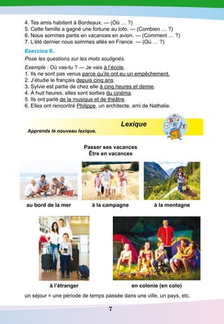 7
4. Tes amis habitent à Bordeaux. — (Où … ?)
5. Cette famille a gagné une fortune au loto. — (Combien … ?)
6. Nous sommes partis en vacances en avion. — (Comment … ?)
7. L’été dernier nous sommes allés en France. — (Où … ?)
Exercice 6.
Pose les questions sur les mots soulignés.
Exemple : Où vas-tu ? — Je vais à l’école.
1. Ils ne sont pas venus parce qu’ils ont eu un empêchement.
2. J’étudie le français depuis cinq ans.
3. Sylvie est partie de chez elle à cinq heures et demie.
4. À huit heures, elles sont sorties du cinéma.
5. Ils ont parlé de la musique et de théâtre.
6. Elles ont rencontré Philippe, un architecte, ami de Nathalie.
Lexique
Apprends le nouveau lexique.
P
asser ses vacances
être en vacances
au bord de la mer à la campagne à la montagne
à l’étranger en colonie (en colo)
un séjour = une période de temps passée dans une ville, un pays, etc.
 