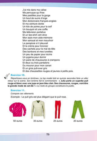 75
J’ai mis dans ma valise
Ma perruque qui frise
Mes pastilles pour la gorge
Un bout de sucre d’orge
Mon dictionnaire français-anglais
Et ma ceinture dorée
Un kilo de poires pour la soif
Un bouquin et une coiffe
Ma télévision portative
Et un tee-shirt vert olive
Mon stylo mon aide-mémoire
Mon saroual et mon mouchoir
Le parapluie si il pleuvait
Et la crème pour bronzer
Des cachets pour le mal de tête
Des bonbons et mes lunettes
Un peu de papier pour écrire
Un pyjama pour dormir
Un paire de chaussures à crampons
Et deux ou trois pantalons
Du mouron pour mon canari
Et un gros pull-over gris
Et des chaussettes rouges et jaunes à petits pois.
Exercice 10.
Répartissez-vous en binômes. Le top model doit en quinze secondes faire un aller
retour sur la scène. Son binôme fait le commentaire : « Julia porte un superbe pull
rouge et blanc avec une jupe en jean bleu clair.
S
es chaussures, rouges, vont être
la grande mode de cet été ! » Le reste du groupe constituera le public.
Exercice 11.
Compare ces vêtements.
Exemple : Le pull gris est plus élégant que le pull rose.
50 euros 35 euros 25 euros 20 euros
 