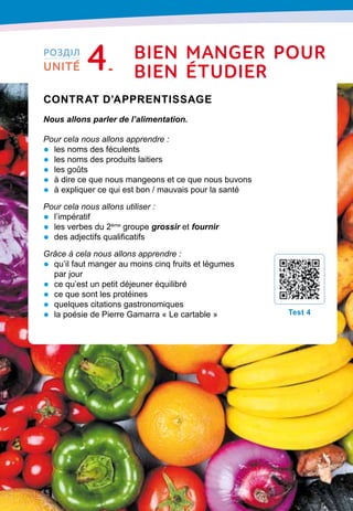 76
Contrat d’apprentissage

Nous allons parler de l’alimentation.
Pour cela nous allons apprendre :
•	 les noms des féculents
•	 les noms des produits laitiers
•	 les goûts
•	 à dire ce que nous mangeons et ce que nous buvons
•	 à expliquer ce qui est bon / mauvais pour la santé
Pour cela nous allons utiliser :
•	 l’impératif
•	 les verbes du 2ème
groupe grossir et fournir
•	 des adjectifs qualificatifs
Grâce à cela nous allons apprendre :
•	 qu’il faut manger au moins cinq fruits et légumes
par jour
•	 ce qu’est un petit déjeuner équilibré
•	 ce que sont les protéines
•	 quelques citations gastronomiques
•	 la poésie de Pierre Gamarra « Le cartable »
T
est 4
РОЗДІЛ
UNITÉ 4 bien manger
p
our
bien Étudier
 
