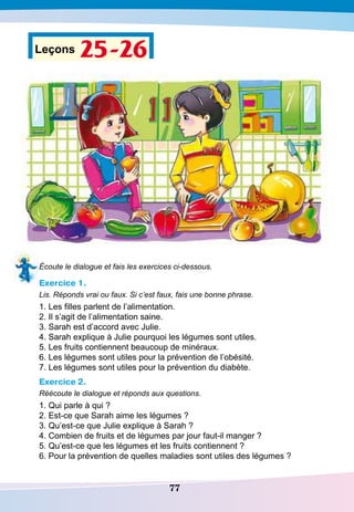 77
Leçons 25-26
Écoute le dialogue et fais les exercices ci-dessous.
Exercice 1.
Lis. Réponds vrai ou faux. Si c’est faux, fais une bonne phrase.
1. Les filles parlent de l’alimentation.
2. Il s’agit de l’alimentation saine.
3. Sarah est d’accord avec Julie.
4. Sarah explique à Julie pourquoi les légumes sont utiles.
5. Les fruits contiennent beaucoup de minéraux.
6. Les légumes sont utiles pour la prévention de l’obésité.
7. Les légumes sont utiles pour la prévention du diabète.
Exercice 2.
Réécoute le dialogue et réponds aux questions.
1. Qui parle à qui ?
2. Est-ce que Sarah aime les légumes ?
3. Qu’est-ce que Julie explique à Sarah ?
4. Combien de fruits et de légumes par jour faut-il manger ?
5. Qu’est-ce que les légumes et les fruits contiennent ?
6. Pour la prévention de quelles maladies sont utiles des légumes ?
 