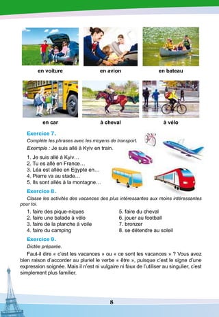 8
en voiture en avion en bateau
en car à cheval à vélo
Exercice 7.
Complète les phrases avec les moyens de transport.
Exemple : Je suis allé à Kyiv en train.
1. Je suis allé à Kyiv…
2. Tu es allé en France…
3. Léa est allée en Egypte en…
4. Pierre va au stade…
5. Ils sont allés à la montagne…
Exercice 8.
Classe les activités des vacances des plus intéressantes aux moins intéressantes
pour toi.
1. faire des pique-niques
2. faire une balade à vélo
3. faire de la planche à voile
4. faire du camping
5. faire du cheval
6. jouer au football
7. bronzer
8. se détendre au soleil
Exercice 9.
Dictée préparée.
Faut-il dire « c’est les vacances » ou « ce sont les vacances » ? Vous avez
bien raison d’accorder au pluriel le verbe « être », puisque c’est le signe d’une
expression soignée. Mais il n’est ni vulgaire ni faux de l’utiliser au singulier, c’est
simplement plus familier.
 