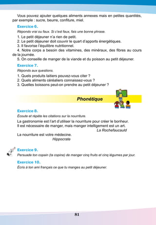 81
Vous pouvez ajouter quelques aliments annexes mais en petites quantités,
par exemple : sucre, beurre, confiture, miel.
Exercice 6.
Réponds vrai ou faux. Si c’est faux, fais une bonne phrase.
1. Le petit déjeuner n’a rien de petit.
2. Le petit déjeuner doit couvrir le quart d’apports énergétiques.
3. Il favorise l’équilibre nutritionnel.
4. Notre corps a besoin des vitamines, des minéraux, des fibres au cours
de la journée.
5. On conseille de manger de la viande et du poisson au petit déjeuner.
Exercice 7.
Réponds aux questions.
1. Quels produits laitiers pouvez-vous citer ?
2. Quels aliments céréaliers connaissez-vous ?
3. Quelles boissons peut-on prendre au petit déjeuner ?
Phonétique
Exercice 8.
Écoute et répète les citations sur la nourriture.
La gastronomie est l’art d’utiliser la nourriture pour créer le bonheur.
Il est nécessaire de manger, mais manger intelligement est un art.
						
La Rochefaucauld
La nourriture est votre médecine.
	
Hippocrate
Exercice 9.
Persuade ton copain (ta copine) de manger cinq fruits et cinq légumes par jour.
Exercice 10.
Écris à ton ami français ce que tu manges au petit déjeuner.
 
