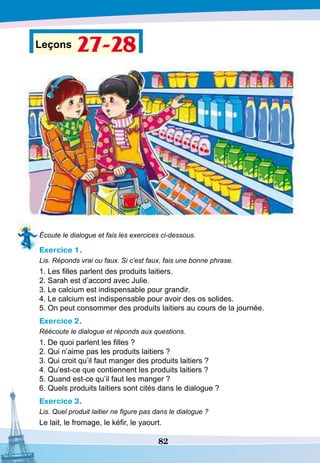 82
Leçons 27-28
Écoute le dialogue et fais les exercices ci-dessous.
Exercice 1.
Lis. Réponds vrai ou faux. Si c’est faux, fais une bonne phrase.
1. Les filles parlent des produits laitiers.
2. Sarah est d’accord avec Julie.
3. Le calcium est indispensable pour grandir.
4. Le calcium est indispensable pour avoir des os solides.
5. On peut consommer des produits laitiers au cours de la journée.
Exercice 2.
Réécoute le dialogue et réponds aux questions.
1. De quoi parlent les filles ?
2. Qui n’aime pas les produits laitiers ?
3. Qui croit qu’il faut manger des produits laitiers ?
4. Qu’est-ce que contiennent les produits laitiers ?
5. Quand est-ce qu’il faut les manger ?
6. Quels produits laitiers sont cités dans le dialogue ?
Exercice 3.
Lis. Quel produit laitier ne figure pas dans le dialogue ?
Le lait, le fromage, le kéfir, le yaourt.
 