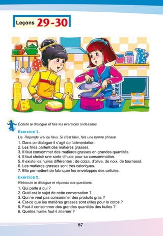 87
Leçons 29-30
Écoute le dialogue et fais les exercices ci-dessous.
Exercice 1.
Lis. Réponds vrai ou faux. Si c’est faux, fais une bonne phrase.
1. Dans ce dialogue il s’agit de l’alimentation.
2. Les filles parlent des matières grasses.
3. Il faut consommer des matières grasses en grandes quantités.
4. Il faut choisir une sorte d’huile pour sa consommation.
5. Il existe les huiles différentes : de colza, d’olive, de noix, de tournesol.
6. Les matières grasses sont très caloriques.
7. Elle permettent de fabriquer les enveloppes des cellules.
Exercice 2.
Réécoute le dialogue et réponds aux questions.
1. Qui parle à qui ?
2. Quel est le sujet de cette conversation ?
3. Qui ne veut pas consommer des produits gras ?
4. Est-ce que les matières grasses sont utiles pour le corps ?
5. Faut-il consommer des grandes quantités des huiles ?
6. Quelles huiles faut-il alterner ?
 