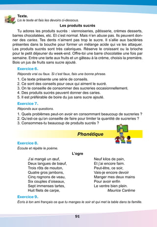 91
T exte.
Lis le texte et fais les devoirs ci-dessous.
Les produits sucrés
Tu adores les produits sucrés : viennoiseries, pâtisserie, crèmes desserts,
barres chocolatées, etc. Et c’est normal. Mais n’en abuse pas. Ils peuvent don-
ner des caries. Tes dents n’aiment pas trop le sucre. Il s’allie aux bactéries
présentes dans la bouche pour former un mélange acide qui va les attaquer.
Les produits sucrés sont très caloriques. Réserve le croissant ou la brioche
pour le petit déjeuner du week-end. Offre-toi une barre chocolatée une fois par
semaine. Entre une tarte aux fruits et un gâteau à la crème, choisis la première.
Bois un jus de fruits sans sucre ajouté.
Exercice 6.
Réponds vrai ou faux. Si c’est faux, fais une bonne phrase.
1. Ce texte présente une série de conseils.
2. Ce sont des conseils pour ceux qui aiment le sucré.
3. On te conseille de consommer des sucreries occasionnellement.
4. Des produits sucrés peuvent donner des caries.
5. Il est préférable de boire du jus sans sucre ajouté.
Exercice 7.
Réponds aux questions.
1. Quels problèmes peut-on avoir en consommant beaucoup de sucreries ?
2. Qu’est-ce qu’on conseille de faire pour limiter la quantité de sucreries ?
3. Consommes-tu beaucoup de produits sucrés ?
Phonétique
Exercice 8.
Écoute et répète le poème.
L’ogre
J’ai mangé un œuf,
Deux langues de bœuf,
Trois rôts de mouton,
Quatre gros jambons,
Cinq rognons de veau,
Six couples d’oiseaux,
Sept immenses tartes,
Huit filets de carpe,
Neuf kilos de pain,
Et j’ai encore faim.
Peut-être, ce soir,
Vais-je encore devoir
Manger mes deux mains
Pour avoir enfin
Le ventre bien plein.
Maurice Carême
Exercice 9.
Écris à ton ami français ce que tu manges le soir et qui met la table dans ta famille.
 