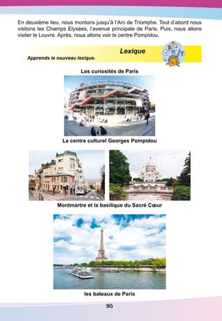 95
En deuxième lieu, nous montons jusqu’à l’Arc de Triomphe. Tout d’abord nous
visitons les Champs Elysées, l’avenue principale de Paris. Puis, nous allons
visiter le Louvre. Après, nous allons voir le centre Pompidou.
				
Lexique
Apprends le nouveau lexique.
Les curiosités de
P
aris
Le centre culturel
G
eorges
P
ompidou
Montmartre et la basilique du
S
acré Cœur
les bateaux de
P
aris
 