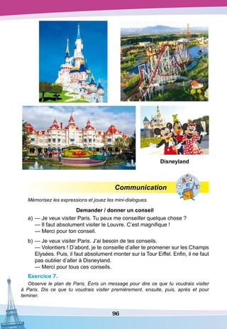 96
Communication
Mémorisez les expressions et jouez les mini-dialogues.
D
emander / donner un conseil
a)	— Je veux visiter Paris. Tu peux me conseiller quelque chose ?
	
— Il faut absolument visiter le Louvre. C’est magnifique !
	
— Merci pour ton conseil.
b)	— Je veux visiter Paris. J’ai besoin de tes conseils.
	
— Volontiers ! D’abord, je te conseille d’aller te promener sur les Champs
Elysées. Puis, il faut absolument monter sur la Tour Eiffel. Enfin, il ne faut
pas oublier d’aller à Disneyland.
	
— Merci pour tous ces conseils.
Exercice 7.
Observe le plan de Paris. Écris un message pour dire ce que tu voudrais visiter
à Paris. Dis ce que tu voudrais visiter premièrement, ensuite, puis, après et pour
teminer.
D
isneyland
 