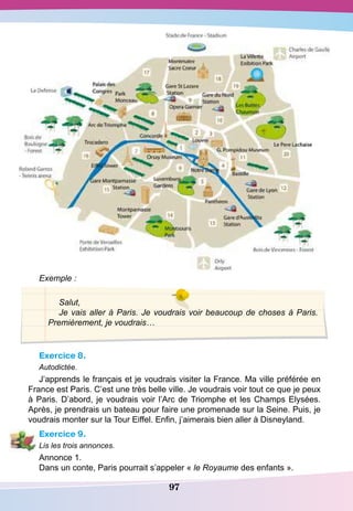 97
Exemple :
Salut,
Je vais aller à Paris. Je voudrais voir beaucoup de choses à Paris.
Premièrement, je voudrais…
Exercice 8.
Autodictée.
J’apprends le français et je voudrais visiter la France. Ma ville préférée en
France est Paris. C’est une très belle ville. Je voudrais voir tout ce que je peux
à Paris. D’abord, je voudrais voir l’Arc de Triomphe et les Champs Elysées.
Après, je prendrais un bateau pour faire une promenade sur la Seine. Puis, je
voudrais monter sur la Tour Eiffel. Enfin, j’aimerais bien aller à Disneyland.
Exercice 9.
Lis les trois annonces.
Annonce 1.
Dans un conte, Paris pourrait s’appeler « le Royaume des enfants ».
 