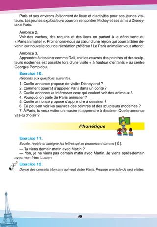 98
Paris et ses environs foisonnent de lieux et d’activités pour ses jeunes visi-
teurs. Les jeunes explorateurs pourront rencontrer Mickey et ses amis à Disney-
land Paris.
Annonce 2.
Voir des vaches, des requins et des lions en partant à la découverte du
« Paris animalier ». Promenons-nous au cœur d’une région qui pourrait bien de-
venir leur nouvelle cour de récréation préférée ! Le Paris animalier vous attend !
Annonce 3.
Apprendre à dessiner comme Dali, voir les œuvres des peintres et des sculp-
teurs modernes est possible lors d’une visite « à hauteur d’enfants » au centre
Georges Pompidou.
Exercice 10.
Réponds aux questions suivantes.
1. Quelle annonce propose de visiter Disneyland ?
2. Comment pourrait s’appeler Paris dans un conte ?
3. Quelle annonce va intéresser ceux qui veulent voir des animaux ?
4. Pourquoi on parle de Paris animalier ?
5. Quelle annonce propose d’apprendre à dessiner ?
6. Où peut-on voir les oeuvres des peintres et des sculpteurs modernes ?
7. À Paris, tu veux visiter un musée et apprendre à dessiner. Quelle annonce
vas-tu choisir ?
Phonétique
Exercice 11.
Écoute, répète et souligne les lettres qui se prononcent comme [ Ɛ˜ ].
— Tu viens demain matin avec Martin ?
— Non, je ne viens pas demain matin avec Martin. Je viens après-demain
avec mon frère Lucien.
Exercice 12.
Donne des conseils à ton ami qui veut visiter Paris. Propose une liste de sept visites.
 