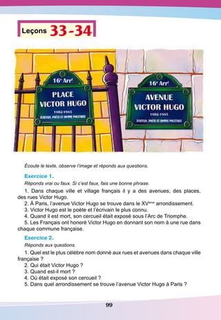 99
Leçons 33-34
Écoute le texte, observe l’image et réponds aux questions.
Exercice 1.
Réponds vrai ou faux. Si c’est faux, fais une bonne phrase.
1. Dans chaque ville et village français il y a des avenues, des places,
des rues Victor Hugo.
2. À Paris, l’avenue Victor Hugo se trouve dans le XVème
arrondissement.
3. Victor Hugo est le poète et l’écrivain le plus connu.
4. Quand il est mort, son cercueil était exposé sous l’Arc de Triomphe.
5. Les Français ont honoré Victor Hugo en donnant son nom à une rue dans
chaque commune française.
Exercice 2.
Réponds aux questions.
1. Quel est le plus célèbre nom donné aux rues et avenues dans chaque ville
française ?
2. Qui était Victor Hugo ?
3. Quand est-il mort ?
4. Où était exposé son cercueil ?
5. Dans quel arrondissement se trouve l’avenue Victor Hugo à Paris ?
 