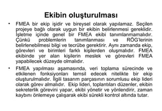 Ekibin oluşturulması
•   FMEA bir ekip işidir ve bireysel olarak yapılamaz. Seçilen
    projeye bağlı olarak uygun bir ekibin belirlenmesi gereklidir.
    İşletme içinde genel bir FMEA ekibi tanımlanmamalıdır.
    Çünkü      problemlerin       tanımlanması     ve    RÖG’lerinin
    belirlenebilmesi bilgi ve tecrübe gerektirir. Aynı zamanda ekip,
    görevleri ve birimleri farklı kişilerden oluşmalıdır. FMEA
    ekibinde yer alan kişilerin meslek ve görevleri FMEA
    yapabilecek düzeyde olmalıdır.
•   FMEA yapılması aşamasında, veri toplama sürecinde ve
    etkilenen fonksiyonları temsil edecek nitelikte bir ekip
    oluşturulmalıdır. İlgili tasarım parçasının sorumlusu ekip lideri
    olarak görev almalıdır. Ekip lideri, toplantıları düzenler, ekibin
    sekreterlik görevini yapar, ekibi yönetir ve yönlendirir, zaman
    kaybını önlemeye çalışarak ekibi sürekli kontrol altında tutar.
 