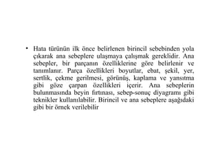 • Hata türünün ilk önce belirlenen birincil sebebinden yola
  çıkarak ana sebeplere ulaşmaya çalışmak gereklidir. Ana
  sebepler, bir parçanın özelliklerine göre belirlenir ve
  tanımlanır. Parça özellikleri boyutlar, ebat, şekil, yer,
  sertlik, çekme gerilmesi, görünüş, kaplama ve yansıtma
  gibi göze çarpan özellikleri içerir. Ana sebeplerin
  bulunmasında beyin fırtınası, sebep-sonuç diyagramı gibi
  teknikler kullanılabilir. Birincil ve ana sebeplere aşağıdaki
  gibi bir örnek verilebilir
 