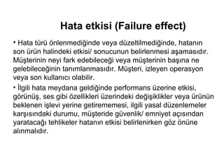 Hata etkisi (Failure effect)
• Hata türü önlenmediğinde veya düzeltilmediğinde, hatanın
son ürün halindeki etkisi/ sonucunun belirlenmesi aşamasıdır.
Müşterinin neyi fark edebileceği veya müşterinin başına ne
gelebileceğinin tanımlanmasıdır. Müşteri, izleyen operasyon
veya son kullanıcı olabilir.
• İlgili hata meydana geldiğinde performans üzerine etkisi,
görünüş, ses gibi özellikleri üzerindeki değişiklikler veya ürünün
beklenen işlevi yerine getirememesi, ilgili yasal düzenlemeler
karşısındaki durumu, müşteride güvenlik/ emniyet açısından
yaratacağı tehlikeler hatanın etkisi belirlenirken göz önüne
alınmalıdır.
 