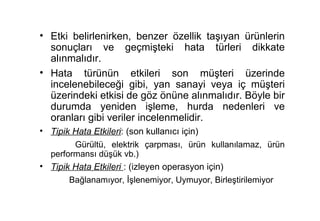 • Etki belirlenirken, benzer özellik taşıyan ürünlerin
  sonuçları ve geçmişteki hata türleri dikkate
  alınmalıdır.
• Hata türünün etkileri son müşteri üzerinde
  incelenebileceği gibi, yan sanayi veya iç müşteri
  üzerindeki etkisi de göz önüne alınmalıdır. Böyle bir
  durumda yeniden işleme, hurda nedenleri ve
  oranları gibi veriler incelenmelidir.
• Tipik Hata Etkileri: (son kullanıcı için)
        Gürültü, elektrik çarpması, ürün kullanılamaz, ürün
  performansı düşük vb.)
• Tipik Hata Etkileri : (izleyen operasyon için)
       Bağlanamıyor, İşlenemiyor, Uymuyor, Birleştirilemiyor
 