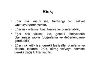 Risk;

• Eğer risk küçük ise, herhangi bir faaliyet
  yapmaya gerek yoktur,
• Eğer risk orta ise, bazı faaliyetler planlanabilir,
• Eğer risk yüksek ise, gerekli faaliyetlerin
  planlaması yapılır (doğrulama ve değerlendirme
  gerekebilir),
• Eğer risk kritik ise, gerekli faaliyetler planlanır ve
  sistem, tasarım, ürün, süreç ve/veya serviste
  gerekli değişiklikler yapılır.
 