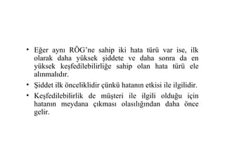 • Eğer aynı RÖG’ne sahip iki hata türü var ise, ilk
  olarak daha yüksek şiddete ve daha sonra da en
  yüksek keşfedilebilirliğe sahip olan hata türü ele
  alınmalıdır.
• Şiddet ilk önceliklidir çünkü hatanın etkisi ile ilgilidir.
• Keşfedilebilirlik de müşteri ile ilgili olduğu için
  hatanın meydana çıkması olasılığından daha önce
  gelir.
 