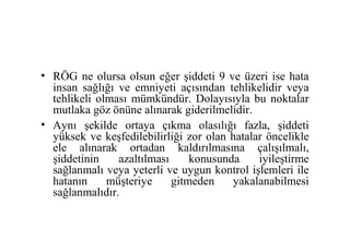 • RÖG ne olursa olsun eğer şiddeti 9 ve üzeri ise hata
  insan sağlığı ve emniyeti açısından tehlikelidir veya
  tehlikeli olması mümkündür. Dolayısıyla bu noktalar
  mutlaka göz önüne alınarak giderilmelidir.
• Aynı şekilde ortaya çıkma olasılığı fazla, şiddeti
  yüksek ve keşfedilebilirliği zor olan hatalar öncelikle
  ele alınarak ortadan kaldırılmasına çalışılmalı,
  şiddetinin    azaltılması     konusunda     iyileştirme
  sağlanmalı veya yeterli ve uygun kontrol işlemleri ile
  hatanın     müşteriye     gitmeden    yakalanabilmesi
  sağlanmalıdır.
 
