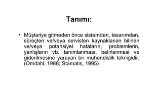 Tanımı:

• Müşteriye gitmeden önce sistemden, tasarımdan,
  süreçten ve/veya servisten kaynaklanan bilinen
  ve/veya potansiyel hataların, problemlerin,
  yanlışların vb. tanımlanması, belirlenmesi ve
  giderilmesine yarayan bir mühendislik tekniğidir.
  (Omdahl, 1988; Stamatis, 1995)
 