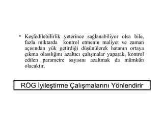 • Keşfedilebilirlik yeterince sağlanabiliyor olsa bile,
  fazla miktarda kontrol etmenin maliyet ve zaman
  açısından yük getirdiği düşünülerek hatanın ortaya
  çıkma olasılığını azaltıcı çalışmalar yaparak, kontrol
  edilen parametre sayısını azaltmak da mümkün
  olacaktır.


RÖG İyileştirme Çalışmalarını Yönlendirir
 