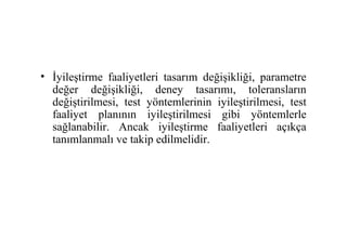 • İyileştirme faaliyetleri tasarım değişikliği, parametre
  değer değişikliği, deney tasarımı, toleransların
  değiştirilmesi, test yöntemlerinin iyileştirilmesi, test
  faaliyet planının iyileştirilmesi gibi yöntemlerle
  sağlanabilir. Ancak iyileştirme faaliyetleri açıkça
  tanımlanmalı ve takip edilmelidir.
 