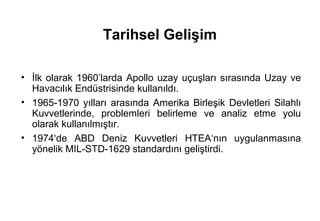 Tarihsel Gelişim

• İlk olarak 1960’larda Apollo uzay uçuşları sırasında Uzay ve
  Havacılık Endüstrisinde kullanıldı.
• 1965-1970 yılları arasında Amerika Birleşik Devletleri Silahlı
  Kuvvetlerinde, problemleri belirleme ve analiz etme yolu
  olarak kullanılmıştır.
• 1974‘de ABD Deniz Kuvvetleri HTEA‘nın uygulanmasına
  yönelik MIL-STD-1629 standardını geliştirdi.
 