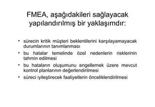 FMEA, aşağıdakileri sağlayacak
     yapılandırılmış bir yaklaşımdır:

• sürecin kritik müşteri beklentilerini karşılayamayacak
  durumlarının tanımlanması
• bu hatalar temelinde özel nedenlerin risklerinin
  tahmin edilmesi
• bu hataların oluşumunu engellemek üzere mevcut
  kontrol planlarının değerlendirilmesi
• süreci iyileştirecek faaliyetlerin önceliklendirilmesi
 