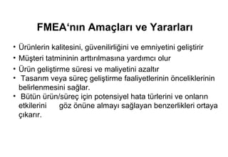 FMEA‘nın Amaçları ve Yararları
• Ürünlerin kalitesini, güvenilirliğini ve emniyetini geliştirir
• Müşteri tatmininin arttırılmasına yardımcı olur
• Ürün geliştirme süresi ve maliyetini azaltır
•  Tasarım veya süreç geliştirme faaliyetlerinin önceliklerinin
  belirlenmesini sağlar.
• Bütün ürün/süreç için potensiyel hata türlerini ve onların
  etkilerini   göz önüne almayı sağlayan benzerlikleri ortaya
  çıkarır.
 