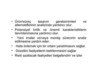 • Ürün/süreç        tasarım      gereksinimleri       ve
  alternatiflerinin analizinde yardımcı olur.
• Potansiyel kritik ve önemli karakteristiklerin
  tanımlanmasına yardımcı olur.
• Yeni imalat ve/veya montaj sürecinin analiz
  edilmesine yardım eder.
• Hata önlemek için bir ortam yaratılmasını sağlar.
• Düzeltici faaliyetlerin belirlenmesini sağlar
• Riski azaltacak faaliyetleri belgelendirir ve izler
 