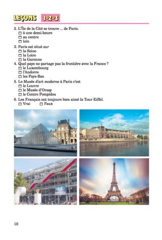 2. L’île de la Cité se trouve ... de Paris.
□ à une demi-heure
□ au centre
□ loin
3. Paris est situé sur
□ la Seine
□ la Loire
□ la Garonne
4. Quel pays ne partage pas la frontière avec la France ?
□ le Luxembourg
□ l’Andorre
□ les Pays-Bas
5. Le Musée d’art moderne à Paris c’est
□ le Louvre
□ le Musée d’Orsay
□ le Centre Pompidou
6. Les Français ont toujours bien aimé la Tour Eiffel.
□ Vrai □ Faux
10
 
