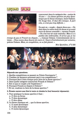 concourent dans la catégorie des « moins de
13 ans ». « La danse sportive estplus dyna­
mique que la danse classique, lance Océane.
On bouge bien. Il faut être tonique. A part
cela, ce n’estpas trop difficile. »
Ils sont en « couple » depuis deux ans. « On
était dans la même école de danse et on avait
envie de danser ensemble », raconte Franck.
« On s’est tout de suite entendus. Mais ily a
parfois des embrouilles. Il arrive queje me
trompe de pas et Franck me dispute... », s’amuse Océane. L’entraînement est in­
tense. « Nous avons deux heures de cours et 1 heure d’entraînementpar semaine,
précise Océane. Mais, en compétition, on se faitplaisir. »
Mon Quotidien, n° 2 320
Réponds aux questions.
1. Quelles compétitions se passent au Palais Omnisports ?
2. Combien de danseurs prennent part à ces compétitions ?
3. Pourquoi faut-il être tonique pour faire de la danse sportive ?
4. Dans quelle catégorie concourent Franck et Océane ?
5. Est-ce que ce couple a de l’expérience ?
6. Pourquoi Franck se dispute à Océane ?
7. Et toi, voudrais-tu faire de la danse sportive ?
5. Écoute encore une fois le texte et choisis la (les) bonne(s) réponse(s).
1. Pour pratiquer la danse sportive il faut :
a. n être en forme
b. □ être dynamique
c. n être obèse
2. La danse classique est... que la danse sportive.
a. n aussi dynamique
b. n plus dynamique
c. n moins dynamique
104
 