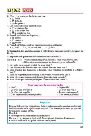 3. C’est... de pratiquer la danse sportive.
a. □ facile
b. □ difficile
c. □ dangereux
4. Ces compétitions se passent pour :
a. □ la dixième fois
b. □ la huitième fois
c. □ la vingtième fois
5. Franck et Océane se disputent :
a. □ parfois
b. □ toujours
c. □ jamais
6. Franck et Océane sont les champions dans sa catégorie,
a. □ vrai b. □ on ne sait pas c. □ faux
6. Demande à ton ami(e) comment il (elle) trouve la danse sportive (le sport ou
l’art).
7. Réponds aux questions suivantes en utilisant même si.
E x e m p l e s : - Vous ne savezpas parler français. Vous vous débrouillez ?
- Même sije ne saispas parler français,je me débrouille.
1. Le rugby est un sport brutal. Ça vous plaît ?
2. Les Ferrari sont des voitures très chères. Vous en avez une ?
3. Vous n’aimez pas beaucoup le football. Vous regardez les matchs à la télévi­
sion ?
4. Vous ne regardez pas beaucoup la télévision. Vous en avez une ?
5. Vous n’avez pas beaucoup de temps. Vous viendrez me voir ?
6. Vous n’avez pas beaucoup d’argent. Vous achetez des livres ?
Pour exprimer la surprise tu dis
-N on ? - Impossible !
- Ça n’est pas croyable ! - Ce n’est pas vrai !
- Ce n’est pas possible ! - Je n’en reviens pas !
- C’est impensable / inimaginable ! - C’est extraordinaire !
Imparfait
L’imparfait exprime et décrit des faits et actions dans le passé en soulignant
le déroulement ou la répétition de ceux-ci. C’est le temps du récit, en premier
lieu dans la langue écrite.
Emploi :
• description d’une situation dans le passé
E x e m p l e : Quand il étaitpetit, Lucas aimait beaucoup les gâteaux.
• action habituelle ou qui se répète dans le passé
105
 