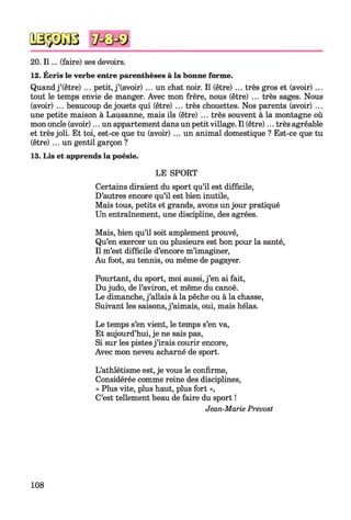 20. I l... (faire) ses devoirs.
12. Écris le verbe entre parenthèses à la bonne forme.
Quand j’(être) ... petit, j’(avoir) ... un chat noir. Il (être) ... très gros et (avoir) ...
tout le temps envie de manger. Avec mon frère, nous (être) ... très sages. Nous
(avoir) ... beaucoup de jouets qui (être) ... très chouettes. Nos parents (avoir) ...
une petite maison à Lausanne, mais ils (être) ... très souvent à la montagne où
mon oncle (avoir)... un appartement dans un petitvillage. Il (être)... très agréable
et très joli. Et toi, est-ce que tu (avoir) ... un animal domestique ? Est-ce que tu
(être)... un gentil garçon ?
13. Lis et apprends la poésie.
LE SPORT
Certains diraient du sport qu’il est difficile,
D’autres encore qu’il est bien inutile,
Mais tous, petits et grands, avons un jour pratiqué
Un entraînement, une discipline, des agrées.
Mais, bien qu’il soit amplement prouvé,
Qu’en exercer un ou plusieurs est bon pour la santé,
Il m’est difficile d’encore m’imaginer,
Au foot, au tennis, ou même de pagayer.
Pourtant, du sport, moi aussi, j’en ai fait,
Dujudo, de l’aviron, et même du canoë.
Le dimanche, j’allais à la pêche ou à la chasse,
Suivant les saisons, j’aimais, oui, mais hélas.
Le temps s’en vient, le temps s’en va,
Et aujourd’hui, je ne sais pas,
Si sur les pistesj’irais courir encore,
Avec mon neveu acharné de sport.
L’athlétisme est, je vous le confirme,
Considérée comme reine des disciplines,
« Plus vite, plus haut, plus fort »,
C’est tellement beau de faire du sport !
Jean-Marie Prévost
108
 