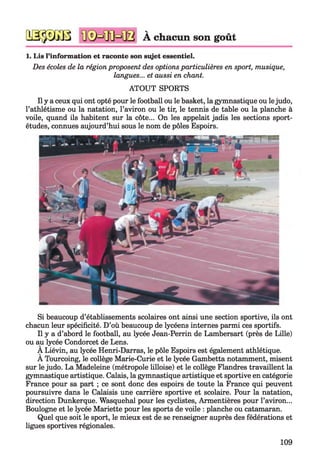 2SjpXî3B À chacun son goût
1. Lis l’information et raconte son sujet essentiel.
Des écoles de la région proposent des optionsparticulières en sport, musique,
langues... et aussi en chant.
ATOUT SPORTS
Ily a ceux qui ont opté pour le football ou le basket, la gymnastique ou lejudo,
l’athlétisme ou la natation, l’aviron ou le tir, le tennis de table ou la planche à
voile, quand ils habitent sur la côte... On les appelait jadis les sections sport-
études, connues aujourd’hui sous le nom de pôles Espoirs.
Si beaucoup d’établissements scolaires ont ainsi une section sportive, ils ont
chacun leur spécificité. D’où beaucoup de lycéens internes parmi ces sportifs.
Il y a d’abord le football, au lycée Jean-Perrin de Lambersart (près de Lille)
ou au lycée Condorcet de Lens.
A Liévin, au lycée Henri-Darras, le pôle Espoirs est également athlétique.
A Tourcoing, le collège Marie-Curie et le lycée Gambetta notamment, misent
sur le judo. La Madeleine (métropole lilloise) et le collège Flandres travaillent la
gymnastique artistique. Calais, la gymnastique artistique et sportive en catégorie
France pour sa part ; ce sont donc des espoirs de toute la France qui peuvent
poursuivre dans le Calaisis une carrière sportive et scolaire. Pour la natation,
direction Dunkerque. Wasquehal pour les cyclistes, Armentières pour l’aviron...
Boulogne et le lycée Mariette pour les sports de voile : planche ou catamaran.
Quel que soit le sport, le mieux est de se renseigner auprès des fédérations et
ligues sportives régionales.
109
 