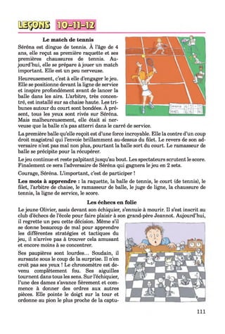 Le match de tennis
Séréna est dingue de tennis. À l’âge de 4
ans, elle reçut sa première raquette et ses
premières chaussures de tennis. Au­
jourd’hui, elle se prépare à jouer un match
important. Elle est un peu nerveuse.
Heureusement, c’est à elle d’engager lejeu.
Elle se positionne devant la ligne de service
et inspire profondément avant de lancer la
balle dans les airs. L’arbitre, très concen­
tré, est installé sur sa chaise haute. Les tri­
bunes autour du court sont bondées. A pré­
sent, tous les yeux sont rivés sur Séréna.
Mais malheureusement, elle était si ner­
veuse que la balle n’a pas atterri dans le carré de service.
La première balle qu’elle reçoit est d’une force incroyable. Elle la contre d’un coup
droit magistral qui l’envoie brillamment au-dessus du filet. Le revers de son ad­
versaire n’est pas mal non plus, pourtant la balle sort du court. Le ramasseur de
balle se précipite pour la récupérer.
Lejeu continue et reste palpitantjusqu’au bout. Les spectateurs scrutent le score.
Finalement ce sera l’adversaire de Séréna qui gagnera lejeu en 2 sets.
Courage, Séréna. L’important, c’est de participer !
Les mots à apprendre : la raquette, la balle de tennis, le court (de tennis), le
filet, l’arbitre de chaise, le ramasseur de balle, le juge de ligne, la chaussure de
tennis, la ligne de service, le score.
Les échecs en folie
Le jeune Olivier, assis devant son échiquier, s’ennuie à mourir. Il s’est inscrit au
club d’échecs de l’école pour faire plaisir à son grand-père Jeannot. Aujourd’hui,
il regrette un peu cette décision. Même s’il
se donne beaucoup de mal pour apprendre
les différentes stratégies et tactiques du
jeu, il n’arrive pas à trouver cela amusant
et encore moins à se concentrer.
Ses paupières sont lourdes... Soudain, il
sursaute sous le coup de la surprise. Il n’en
croit pas ses yeux ! Le chronomètre est de­
venu complètement fou. Ses aiguilles
tournent dans tous les sens. Sur l’échiquier,
l’une des dames s’avance fièrement et com­
mence à donner des ordres aux autres
pièces. Elle pointe le doigt sur la tour et
ordonne au pion le plus proche de la captu-
111
 