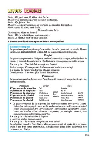 Alain : Oh, oui, avec 25 kilos, c’est facile.
Michel : Tu continues par les biceps et les triceps.
Alain : Ça, j’aime bien !
Michel : .. .et pour terminer, on travaille les muscles des jambes.
Alain : Avec 30 kilos, c’est facile.
45 minutesplus tard.
Christophe : Alors en forme ?
Alain : Oh, je suis fatigué, mais content...
Tous : Le sport, c’est bon pour la santé.
6. Raconte en détail quel sport tu fais et avec quel but.
Le passé composé
Le passé composé exprime qu’une action dans le passé est terminée. Il sou­
ligne ainsi principalement le résultat ou la conséquence de l’action.
Emploi
Le passé composé est utilisé pour parler d’une action unique, achevée dans le
passé. Il permet de souligner le résultat ou la conséquence de cette action.
E x e m p l e : Hier, Michel a rangé son bureau.
Action unique. Conséquence : Le bureau est maintenant rangé.
Il a décidé de ranger son bureau chaque semaine.
Conséquence : Il ne veut plus être si désordonné.
Formation
Le passé composé se forme avec l’auxiliaire être ou avoir au présent suivi du
participe passé.
avoir
j’ai
tuas
il/elle/ona
nous avons
vousavez
ils/ellesont
aime
fini
vendu
être
je suis
tu es
il/elle/onest
nous sommes
vousêtes
ils/ellessont
parti
partie
partis
parties
Personne
lrepersonne du singulier
2epersonne du singulier
3epersonne du singulier
lrepersonne du pluriel
2epersonne du pluriel
3epersonne du pluriel
• Le passé composé de la majorité des verbes se forme avec avoir. L’auxi­
liaire être est employé : avec les 14 verbes suivants : naître/mourir, aller/
venir, monter/descendre, arriver/partir, entrer/sortir, apparaître, rester,
retourner, tomber et leurs formes composées, par exemple : revenir, ren­
trer, remonter, redescendre, repartir.
E x e m p l e : Je suis arrivé à la gare.
• avec les verbes pronominaux.
E x e m p l e : Je me suis trompé dans mon calcul.
La négation encadre l’auxiliaire, elle se place avant et après être ou avoir.
Dans le cas d’un verbe pronominal, la négation se place avant et après le bloc
pronom - auxiliaire.
113
 