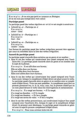 E x e m p l e : Je ne suis pas parti en vacances en Bretagne.
Je ne me suis pas trompé dans mon calcul.
Participe passé
Le participe passé des verbes réguliers en -erl-irl-re est simple à construire :
• Infinitif en -er - Participe en -é
E x e m p l e :
aimer - aimé
• Infinitif en -ir - Participe en -i
E x e m p l e :
finir - fini
• Infinitif en -re - Participe en -u
E x e m p l e :
vendre - vendu
Les formes du participe passé des verbes irréguliers peuvent être apprises
par cœur et contrôlées dans la liste des verbes irréguliers.
Accord du participe passé
Le participe passé s’accorde dans certains cas en genre et en nombre :
• dans le cas des verbes qui construisent leur passé composé avec l’auxi­
liaire être. Le participe passé s’accorde alors en genre et en nombre avec
le sujet de la phrase.
E x e m p l e : Il est allé dans son bureau.
Elle est allée dans son bureau.
Ils sont allés dans leurs bureaux.
Elles sont allées dans leurs bureaux.
• dans le cas des verbes qui construisent leur passé composé avec l’auxi­
liaire avoir, lorsque le complément d’objet direct est placé avant le verbe.
Le participe passé s’accorde alors en genre et en nombre avec ce complé­
ment d’objet direct. Trois cas sont possibles : le complément peut être un
pronom personnel (me, te, le, la, nous, vous, les), le pronom relatif que ou
un nom placé devant le verbe (dans les interrogations et exclamations).
E x e m p l e : Il a rangé son bureau. -> Il l’a rangé.
Il a rangé sa chambre. -» Il l’a rangée.
Il a rangé ses dossiers. -* Ils les a rangés.
Il a rangé ses cartes de visite. -» Il les a rangées.
• dans le cas des verbes pronominaux, qui construisent toujours leur passé
composé avec l’auxiliaire être, lorsque le sujet et le complément d’objet
direct (le pronom) sont identiques. Le participe passé s’accorde en géné­
ral avec le sujet/le pronom complément d’objet direct.
E x e m p l e : Nous nous sommes levés très tôt.
114
 