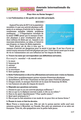 пп^тггт^ пел сігх «піп Journée internationale du
Ш33&Ш иЭ=1К5=иЭ sport
Pour être en forme bougez !
1. Lis l’information et dis quelle est son idée principale.
BOUGEZ !
Aujourd’hui plus de 60 % de lapopulation
mondiale n’a pas une activité physique suffi­
sante et ce manque d’activité est la raison de
nombreuses maladies (obésité, problèmes
cardiaques ...). L’Organisation mondiale de
la santé (OMS) pense que le manque d’exer­
cice physique a pour conséquence plus de
deux millions de décès par an. Associé à une
mauvaise alimentation, au tabac, à l’alcool et
aux drogues, ce risque de décès augmente.
Votre devoir est de dire à tous que le
manque d’activité est dangereux pour la santé à tout âge. Il est bon d’avoir au
moins trente minutes d’activité physique parjour. Il faut savoir aussi que le mode
de vie et l’alimentation ont une influence sur les risques de décès.
2. Trouve les mots qui correspondent aux définitions suivantes.
E x e m p l e : mondial -*■du monde entier
1. la cause
2. beaucoup de
3. estimer
4. entraîner
5. la nourriture
6. faire quelque chose
3. Relis l’information et dis si les affirmations suivantes sont vraies ou fausses.
1. Il faut faire quotidiennement quinze minutes d’exercices physiques.
2. Actuellement, 60 % des Ukrainiens ne font pas assez d’exercice physique.
3. Chaque année, le manque d’activité est la cause de beaucoup de décès.
4. Les fumeurs ont plus de risques de mourir.
4. Réponds aux questions suivantes.
1. Penses-tu que tu as une activité physique suffisante ?
2. Est-ce que tu te déplaces souvent à pied, à vélo ou en rollers ?
3. Fais-tu du sport régulièrement ? Pour quelle raison ?
4. Quel sport pratiques-tu ?
5. Est-ce que tu fais attention à ton mode de vie pour être en bonne forme ?
5. Ecoute le texte et fais les devoirs.
Mary Pierce a trente-sept ans. Elle est née le quinze janvier mille neuf cent
soixante-quinze à Montréal, au Canada. Son père est américain et sa mère est
française. Très tôt, elle sympathise avec la petite balle jaune.
Journée internationale
d u s p o r t
117
 