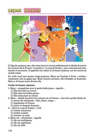 À l’âge de quatorze ans, elle entre dans le circuit professionnel et décide de porter
les couleurs de la France. Le public a « le coup de foudre » pour cettejoueuse atta­
chante et souriante. Il apprécie son talent et sa bonne humeur, sur les courts du
monde entier.
En mille neuf cent quatre-vingt-quatorze, Mary est finaliste à Paris ; malheu­
reusement, elle ne gagne pas. Mais, l’année suivante, elle triomphe en Australie.
Mary a de beaux jours devant elle.
Coche la bonne réponse.
1. Mary « sympathise avec la petite balle jaune » signifie :
□ Ellejoue bien au tennis
□ Elle aime les balles jaunes
□ Elle aimejouer au tennis
2. Mary « décide de porter les couleurs de la France » veut dire qu’elle décide de
□ porter des vêtements « bleu, blanc, rouge ».
□ représenter la France.
□ porter le drapeau français.
3. « Avoir le coup de foudre », c’est
□ tomber amoureux
□ tomber malade
□ recevoir un coup
4. Mary est « attachante » signifie
□ elle est intelligente
□ elle est captivante
□ elle est belle
118
 