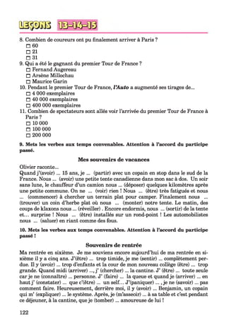 8. Combien de coureurs ont pu finalement arriver à Paris ?
□ 60
□ 21
□ 31
9. Qui a été le gagnant du premier Tour de France ?
□ Fernand Augereau
□ Arsène Millochau
□ Maurice Garin
10. Pendant le premier Tour de France, l’Auto a augmenté ses tirages de...
□ 4 000 exemplaires
□ 40 000 exemplaires
□ 400 000 exemplaires
11. Combien de spectateurs sont allés voir l’arrivée du premier Tour de France à
Paris ?
□ 10 000
□ 100 000
□ 200 000
9. Mets les verbes aux temps convenables. Attention à l’accord du participe
passé.
Mes souvenirs de vacances
Olivier raconte...
Quand j’(avoir) ... 15 ans, je ... (partir) avec un copain en stop dans le sud de la
France. Nous ... (avoir) une petite tente canadienne dans mon sac à dos. Un soir
sans lune, le chauffeur d’un camion nous ... (déposer) quelques kilomètres après
une petite commune. On ne ... (voir) rien ! Nous ... (être) très fatigués et nous
... (commencer) à chercher un terrain plat pour camper. Finalement nous ...
(trouver) un coin d’herbe plat où nous ... (monter) notre tente. Le matin, des
coups de klaxons nous ... (réveiller). Encore endormis, nous ... (sortir) de la tente
et... surprise ! Nous ... (être) installés sur un rond-point ! Les automobilistes
nous ... (saluer) en riant comme des fous.
10. Mets les verbes aux temps convenables. Attention à l’accord du participe
passé !
Souvenirs de rentrée
Ma rentrée en sixième. Je me souviens encore aujourd’hui de ma rentrée en si­
xième il y a cinq ans. J’(être) ... trop timide, je me (sentir) ... complètement per­
due. Il y (avoir) ... trop d’enfants et la cour de mon nouveau collège (être) ... trop
grande. Quand midi (arriver)..., j’ (chercher)... la cantine. J’ (être)... toute seule
car je ne (connaître)... personne. J’ (faire)... la queue et quand je (arriver)... en
hautj’ (constater)... que c’(être)... un self... J’(paniquer)..., je ne (savoir)... pas
comment faire. Heureusement, derrière moi, il y (avoir) ... Benjamin, un copain
qui m’ (expliquer)... le système. Après, je (m’asseoir)... à sa table et c’est pendant
ce déjeuner, à la cantine, queje (tomber)... amoureuse de lui !
122
 