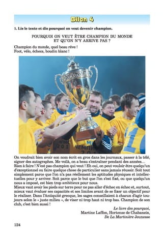 BOUSE 3
POURQUOI ON VEUT ÊTRE CHAMPION DU MONDE
ET QU’ON N’Y ARRIVE PAS ?
Champion du monde, quel beau rêve !
Foot, vélo, échecs, boudin blanc !
1. Lis le texte et dis pourquoi on veut devenir champion.
On voudrait bien avoir son nom écrit en gros dans les journaux, passer à la télé,
signer des autographes. Me voilà, on a beau s’entraîner pendant des années...
Rien à faire ! N’est pas champion qui veut ! Eh oui, on peut vouloir être quelqu’un
d’exceptionnel ou faire quelque chose de particulier sansjamais réussir. Soit tout
simplement parce que l’on n’a pas réellement les aptitudes physiques et intellec­
tuelles pour y arriver. Soit parce que le but que l’on s’est fixé, ou que quelqu’un
nous a imposé, est bien trop ambitieux pour nous.
Mieux vaut avoir les pieds sur terre pour ne pas aller d’échec en échec et, surtout,
mieux vaut évaluer ses capacités et ses limites avant de se fixer un objectif pour
le réaliser. Dans l’Antiquité grecque, les sages conseillaient à chacun d’agir tou­
jours selon le « juste milieu », de viser ni trop haut ni trop bas. Champion de son
club, c’est bien aussi !
Le livre des pourquoi,
Martine Laffon, Hortense de Chabaneix,
De La Martinière Jeunesse
124
 