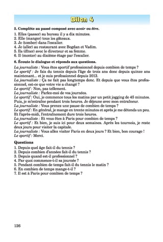 BOUs e 3
5. Complète au passé composé avec avoir ou être.
1. Elles (passer) au bureau il y a dix minutes.
2. Elle (manger) tous les gâteaux.
3. Je (tomber) dans l’escalier.
4. Je (aller) au restaurant avec Bogdan et Vadim.
5. Ils (dîner) avec le directeur et sa femme.
6. Il (monter) au dixième étage par l’escalier.
6. Écoute le dialogue et réponds aux questions.
Lajournaliste : Vous êtes sportif professionnel depuis combien de temps ?
Le sportif : Je fais du tennis depuis l’âge de trois ans donc depuis quinze ans
maintenant... et je suis professionnel depuis 2013.
La journaliste : Ça ne fait pas longtemps donc. Et depuis que vous êtes profes­
sionnel, est-ce que votre vie a changé ?
Le sportif: Non, pas tellement.
Lajournaliste : Parlez-moi de vosjournées.
Le sportif: Oui, je commence tous les matins par un petitjogging de 45 minutes.
Puis, je m’entraîne pendant trois heures. Je déjeune avec mon entraîneur.
Lajournaliste : Vous prenez une pause de combien de temps ?
Le sportif: En général,je mange en trente minutes et aprèsje me détends un peu.
Et l’après-midi, l’entraînement dure trois heures.
Lajournaliste : Et vous êtes à Paris pour combien de temps ?
Le sportif : Et bien, je suis ici pour deux semaines. Après les tournois, je reste
deuxjours pour visiter la capitale.
Lajournaliste : Vous allez visiter Paris en deuxjours ? Et bien, bon courage !
Le sportif: Merci.
Questions
1. Depuis quel âge fait-il du tennis ?
2. Depuis combien d’années fait-il du tennis ?
3. Depuis quand est-il professionnel ?
4. Par quoi commence-t-il sajournée ?
5. Pendant combien de temps fait-il du tennis le matin ?
6. En combien de temps mange-t-il ?
7. Il est à Paris pour combien de temps ?
126
 