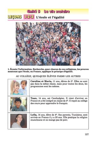 Œ M $3 id a ltm M N
<Ü=Q=€3 L’école et l’égalité
1. Écoute l’information. Recherche, pour chacun de ces collégiens, les preuves
montrant que l’école, en France, applique le principe d’égalité.
AU COLLÈGE, QUELQUES ÉLÈVES PARMI LES AUTRES
Caroline et Maria, 11 ans, élèves de 5e. Elles ne sont
pas dans la même classe, mais pour toutes les deux, les
programmes sont les mêmes.
Tuan, 14 ans, est Cambodgien. Il vient d’arriver en
France et a été intégré en classe de 4e. Il reçoit au collège
des cours pour apprendre le français.
Leïla, 14 ans, élève de 4e. Ses parents, Tunisiens, sont
arrivés en France il y a 20 ans. Elle pratique la religion
musulmane et ne mange pas de porc.
127
 