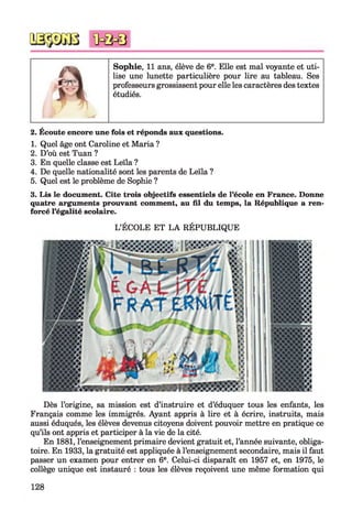 a Sophie, 11 ans, élève de 6e. Elle est mal voyante et uti­
lise une lunette particulière pour lire au tableau. Ses
professeurs grossissent pour elle les caractères des textes
étudiés.
2. Écoute encore une fois et réponds aux questions.
1. Quel âge ont Caroline et Maria ?
2. D’où est Tuan ?
3. En quelle classe est Leïla ?
4. De quelle nationalité sont les parents de Leïla ?
5. Quel est le problème de Sophie ?
3. Lis le document. Cite trois objectifs essentiels de l’école en France. Donne
quatre arguments prouvant comment, au fil du temps, la République a ren­
forcé l’égalité scolaire.
L’ÉCOLE ET LA RÉPUBLIQUE
Dès l’origine, sa mission est d’instruire et d’éduquer tous les enfants, les
Français comme les immigrés. Ayant appris à lire et à écrire, instruits, mais
aussi éduqués, les élèves devenus citoyens doivent pouvoir mettre en pratique ce
qu’ils ont appris et participer à la vie de la cité.
En 1881, l’enseignement primaire devient gratuit et, l’année suivante, obliga­
toire. En 1933, la gratuité est appliquée à l’enseignement secondaire, mais il faut
passer un examen pour entrer en 6e. Celui-ci disparaît en 1957 et, en 1975, le
collège unique est instauré : tous les élèves reçoivent une même formation qui
 