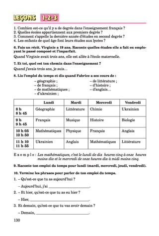 1. Combien est-ce qu’il y a de degrés dans l’enseignement français ?
2. Quelles écoles appartiennent aux premiers degrés ?
3. Comment s’appelle la dernière année d’études en second degrés ?
4. Les enfants de quel âge font leurs études aux lycées ?
6. Fais un récit. Virginie a 19 ans. Raconte quelles études elle a fait en emplo'
yant le passé composé et l’imparfait.
Quand Virginie avait trois ans, elle est allée à l’école maternelle.
7. Et toi, quel est ton chemin dans l’enseignement ?
Quandj’avais trois ans, je suis...
8. Lis l’emploi du temps et dis quand Fabrice a ses cours de :
- géographie ; - de littérature ;
- de français ; - d’histoire ;
- de mathématiques ; - d’anglais...
- d’ukrainien ;
Lundi Mardi Mercredi Vendredi
8 h
8 h 45
Géographie Littérature Chimie Ukrainien
9 h
9 h 45
Français Musique Histoire Biologie
10 h 05
10 h 50
Mathématiques Physique Français Anglais
11 h 10
11 h 55
Ukrainien Anglais Mathématiques Littérature
E x e m p l e : Les mathématiques, c’est le lundi de dix heures cinq à onze heures
moins dix et le mercredi de onze heures dix à midi moins cinq.
9. Raconte ton emploi du temps pour lundi (mardi, mercredi, jeudi, vendredi).
10. Termine les phrases pour parler de ton emploi du temps.
1. - Qu’est-ce que tu as aujourd’hui ?
- Aujourd’hui, j’ai_____________________ .
2. - Et hier, qu’est-ce que tu as eu hier ?
- Hier,________________________________.
3. Et demain, qu’est-ce que tu vas avoir demain ?
- Demain,____________________________ .
130
 