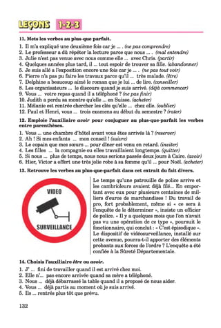 11. Mets les verbes au plus-que parfait.
1. Il m’a expliqué une deuxième fois carje .... (nepas comprendre)
2. Le professeur a dû répéter la lecture parce que nous .... (mal entendre)
3. Julie n’est pas venue avec nous comme elle ... avec Chris, (partir)
4. Quelques années plus tard, i l ... tout espoir de trouver sa fille, (abandonner)
5. Je suis allé a l’exposition encore une fois car je .... (nepas tout voir)
6. Pierre n’a pas pu faire les travaux parce qu’i l ... très malade, (être)
7. Delphine a beaucoup aimé le roman que je lui... de lire, (conseiller)
8. Les organisateurs ... le discours quand je suis arrivé, (déjà commencer)
9. Vous ... votre repas quand il a téléphoné ? (nepas finir)
10. Judith a perdu sa montre qu’elle ... en Suisse, (acheter)
11. Mélanie est rentrée chercher les clés qu’elle ... chez elle, (oublier)
12. Paul et Henri, vous ... trois examens au début du semestre ? (rater)
12. Emploie l’auxiliaire avoir pour conjuguer au plus-que-parfait les verbes
entre parenthèses.
1. Vous ... une chambre d’hôtel avant vous êtes arrivés là ? (reserver)
2. Ah ! Si mes enfants ... mon conseil ! (suivre)
3. Le copain que mes sœurs ... pour dîner est venu en retard, (inviter)
4. Les filles ... la compagnie ou elles travaillaient longtemps, (quitter)
5. Si nous ... plus de temps, nous nous serions passés deuxjours à Caire, (avoir)
6. Hier, Victor a offert une trèsjolie robe à sa femme qu’i l ... pour Noël, (acheter)
13. Retrouve les verbes au plus-que-parfait dans cet extrait du fait divers.
Le temps qu’une patrouille de police arrive et
les cambrioleurs avaient déjà filé... En empor­
tant avec eux pour plusieurs centaines de mil­
liers d’euros de marchandises ! Du travail de
pro, fort probablement, même si « ce sera à
l’enquête de le déterminer », insiste un officier
de police. « Il y a quelques mois que l’on n’avait
pas vu une opération de ce type », poursuit le
fonctionnaire, qui conclut : « C’est épisodique ».
Le dispositif de vidéosurveillance, installé sur
cette avenue, pourra-t-il apporter des éléments
probants aux forces de l’ordre ? L’enquête a été
confiée à la Sûreté Départementale.
14. Choisis l’auxiliaire être ou avoir.
1. J’ ... fini de travailler quand il est arrivé chez moi.
2. Elle n’... pas encore arrivée quand sa mère a téléphoné.
3. Nous ... déjà débarrassé la table quand il a proposé de nous aider.
4. Vous ... déjà partis au moment oùje suis arrivé.
5. Ils ... rentrés plus tôt que prévu.
132
 
