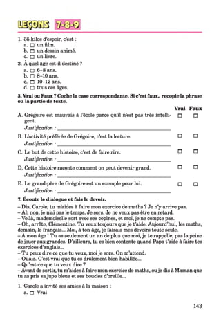 1. 35 kilos d’espoir, c’est :
a. □ un film.
b. □ un dessin animé.
c. □ un livre.
2. À quel âge est-il destiné ?
a. n 6-8 ans.
b. □ 8-10 ans.
c. □ 10-12 ans.
d. n tous ces âges.
3. Vrai ouFaux ? Coche la case correspondante. Si c’est faux, recopie la phrase
ou la partie de texte.
Vrai Faux
A. Grégoire est mauvais à l’école parce qu’il n’est pas très intelli- □ □
gent.
Justification : _____________________________________________
B. L’activité préférée de Grégoire, c’est la lecture. O O
Justification : _____________________________________________
C. Le but de cette histoire, c’est de faire rire. n n
Justification : _____________________________________________
D. Cette histoire raconte comment on peut devenir grand. ^ ^
Justification : _____________________________________________
E. Le grand-père de Grégoire est un exemple pour lui. □ □
Justification : _____________________________________________
7. Écoute le dialogue et fais le devoir.
- Dis, Carole, tu m’aides à faire mon exercice de maths ? Je n’y arrive pas.
- Ah non, je n’ai pas le temps. Je sors. Je ne veux pas être en retard.
- Voilà, mademoiselle sort avec ses copines, et moi, je ne compte pas.
- Oh, arrête, Clémentine. Tu veux toujours que je t’aide. Aujourd’hui, les maths,
demain, le français... Moi, à ton âge, je faisais mes devoirs toute seule.
- A mon âge ! Tu as seulement un an de plus que moi, je te rappelle, pas la peine
dejouer aux grandes. D’ailleurs, tu es bien contente quand Papa t’aide à faire tes
exercices d’anglais...
- Tu peux dire ce que tu veux, moije sors. On m’attend.
- Ouais. C’est vrai que tu es drôlement bien habillée...
- Qu’est-ce que tu veux dire ?
- Avant de sortir, tu m’aides à faire mon exercice de maths, ouje dis à Maman que
tu as pris sajupe bleue et ses boucles d’oreille...
1. Carole a invité ses amies à la maison :
a. n Vrai
143
 