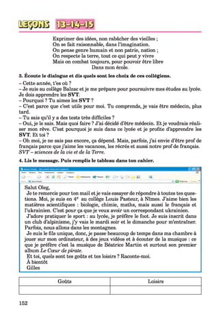 Exprimer des idées, non rabâcher des vieilles ;
On se fait raisonnable, dans l’imagination.
On pense genre humain et non patrie, nation ;
On respecte la terre, tout ce qui peut y vivre
Mais on combat toujours, pour pouvoir être libre
Dans mon école.
3. Écoute le dialogue et dis quels sont les choix de ces collégiens.
- Cette année, t’es où ?
- Je suis au collège Balzac et je me prépare pour poursuivre mes études au lycée.
Je dois apprendre les SVT.
- Pourquoi ? Tu aimes les SVT ?
- C’est parce que c’est utile pour moi. Tu comprends, je vais être médecin, plus
tard.
- Tu sais qu’il y a des tests très difficiles ?
- Oui, je le sais. Mais quoi faire ? J’ai décidé d’être médecin. Et je voudrais réali­
ser mon rêve. C’est pourquoi je suis dans ce lycée et je profite d’apprendre les
SVT. Et toi ?
- Oh moi, je ne sais pas encore, ça dépend. Mais, parfois, j’ai envie d’être prof de
français parce quej’aime les vacances, les récrés et aussi notre prof de français.
SVT - sciences de la vie et de la Terre.
4. Lis le message. Puis remplis le tableau dans ton cahier.
pub®
Salut Oleg,
Je te remercie pour ton mail etje vais essayer de répondre à toutes tes ques­
tions. Moi, je suis en 4e au collège Louis Pasteur, à Nîmes. J’aime bien les
matières scientifiques : biologie, chimie, maths, mais aussi le français et
l’ukrainien. C’est pour ça queje veux avoir un correspondant ukrainien.
J’adore pratiquer le sport : au lycée, je préfère le foot. Je suis inscrit dans
un club d’alpinisme, j’y vais le mardi soir et le dimanche pour m’entraîner.
Parfois, nous allons dans les montagnes.
Je suis le fils unique, donc, je passe beaucoup de temps dans ma chambre à
jouer sur mon ordinateur, à des jeux vidéos et à écouter de la musique : ce
que je préfère c’est la musique de Béatrice Martin et surtout son premier
album Le Cœur depirate.
Et toi, quels sont tes goûts et tes loisirs ? Raconte-moi.
A bientôt
Gilles
Goûts Loisirs
152
 