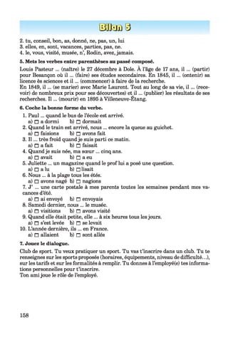 Efflsm 3
2. tu, conseil, bon, as, donné, ne, pas, un, lui
3. elles, en, sont, vacances, parties, pas, ne.
4. le, vous, visité, musée, n’, Rodin, avez, jamais.
5. Mets les verbes entre parenthèses au passé composé.
Louis Pasteur ... (naître) le 27 décembre à Dole. À l’âge de 17 ans, i l ... (partir)
pour Besançon où i l ... (faire) ses études secondaires. En 1845, i l ... (ontenir) sa
licence ès sciences et i l ... (commencer) à faire de la recherche.
En 1849, i l ... (se marier) avec Marie Laurent. Tout au long de sa vie, i l ... (rece­
voir) de nombreux prix pour ses découvertes) et i l ... (publier) les résultats de ses
recherches. I l... (mourir) en 1895 à Villeneuve-Etang.
6. Coche la bonne forme du verbe.
1. Paul... quand le bus de l’école est arrivé,
a) □ a dormi b) n dormait
2. Quand le train est arrivé, nous ... encore la queue au guichet,
a) □ faisions b) n avons fait
3. I l... très froid quandje suis parti ce matin,
a) n a fait b) n faisait
4. Quandje suis née, ma sœur ... cinq ans.
a) □ avait b) □ a eu
5. Juliette ... un magazine quand le prof lui a posé une question,
a) □ a lu b) □ lisait
6. Nous ... à la plage tous les étés,
a) □ avons nagé b) □ nagions
7. J’ ... une carte postale à mes parents toutes les semaines pendant mes va­
cances d’été.
a) n ai envoyé b) n envoyais
8. Samedi dernier, nous ... le musée,
a) n visitions b) n avons visité
9. Quand elle était petite, elle ... à six heures tous lesjours,
a) n s’est levée b) n se levait
10. L’année dernière, ils ... en France,
a) n allaient b) n sont allés
7. Jouez le dialogue.
Club de sport. Tu veux pratiquer un sport. Tu vas t’inscrire dans un club. Tu te
renseignes sur les sports proposés (horaires, équipements, niveau de difficulté...),
sur les tarifs et sur les formalités à remplir. Tu donnes à l’employé(e) tes informa­
tions personnelles pour t’inscrire.
Ton ami joue le rôle de l’employé.
158
 